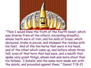 “Then I would know the truth of the fourth beast, which was diverse from all the others, exceeding dreadful, whose teeth were of iron, and his nails of brass; which devoured, brake in pieces, and stamped the residue with his feet; And of the ten horns that were in his head, and of the other which came up, and before whom three fell; even of that horn that had eyes, and a mouth that spake very great things, whose look was more stout than his fellows. I beheld, and the same horn made war with the saints, and prevailed against them; ” Daniel 7:19-21  