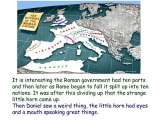 It is interesting the Roman government had ten parts and then later as Rome began to fall it split up into ten nations. It was after this dividing up that the strange little horn came up. 
Then Daniel saw a weird thing, the little horn had eyes and a mouth speaking great things.  