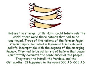 Before the strange 'Little Horn' could totally rule the world, there were three nations that had to be destroyed. Three of the nations of the former Pagan Roman Empire, had what is known as Arian religious beliefs; incompatible with the dogmas of the emerging Papacy. They had to be gotten rid of before that power could totally dominate the consciences of the people.. They were the Heruli, the Vandals, and the Ostragoths. It happened in the years 508 AD -538 AD.  