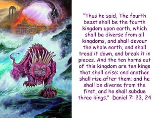 “Thus he said, The fourth beast shall be the fourth kingdom upon earth, which shall be diverse from all kingdoms, and shall devour the whole earth, and shall tread it down, and break it in pieces. And the ten horns out of this kingdom are ten kings that shall arise: and another shall rise after them; and he shall be diverse from the first, and he shall subdue three kings.” Daniel 7: 23, 24  