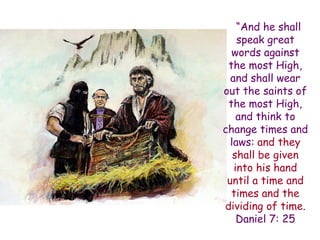 “And he shall speak great words against the most High, and shall wear out the saints of the most High, and think to change times and laws: and they shall be given into his hand until a time and times and the dividing of time. Daniel 7: 25  