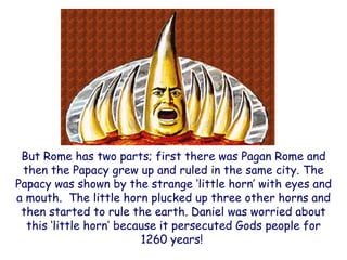 But Rome has two parts; first there was Pagan Rome and then the Papacy grew up and ruled in the same city. The Papacy was shown by the strange „little horn‟ with eyes and a mouth. The little horn plucked up three other horns and then started to rule the earth. Daniel was worried about this „little horn‟ because it persecuted Gods people for 1260 years!  