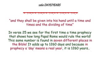 “and they shall be given into his hand until a time and times and the dividing of time” 
In verse 25 we see for the first time a time prophecy that shows how long Papal Rome would rule the world! This same number is found in seven different places in the Bible! It adds up to 1260 days and because in prophecy a „day‟ means a real year, it is 1260 years.. 
1260 DAYS/YEARS  