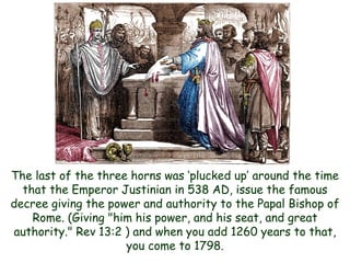 The last of the three horns was „plucked up‟ around the time that the Emperor Justinian in 538 AD, issue the famous decree giving the power and authority to the Papal Bishop of Rome. (Giving "him his power, and his seat, and great authority." Rev 13:2 ) and when you add 1260 years to that, you come to 1798.  