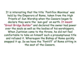 It is interesting that the title 'Pontifex Maximus' was held by the Emperors of Rome, taken from the High Priests of Sun Worship when the Caesars began to declare they were the 'sun-god' on earth. It meant "Great Bridge Builder" and declared the owner had power over the souls as well as the bodies of his worshippers. 
When Justinian came to the throne, he did not feel comfortable to take on himself such a presumptuous title and refused it. Whereupon the Bishop of Rome quickly snapped it up. So we have the 'Pontiff' of Rome sitting in the seat of the Caesars.  