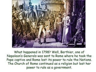 What happened in 1798? Well, Berthier, one of Napoleon‟s Generals was sent to Rome where he took the Pope captive and Rome lost its power to rule the Nations. The Church of Rome continued as a religion but lost her power to rule as a government.  