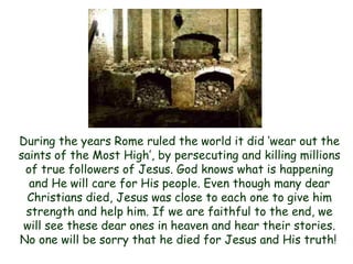 During the years Rome ruled the world it did „wear out the saints of the Most High‟, by persecuting and killing millions of true followers of Jesus. God knows what is happening and He will care for His people. Even though many dear Christians died, Jesus was close to each one to give him strength and help him. If we are faithful to the end, we will see these dear ones in heaven and hear their stories. No one will be sorry that he died for Jesus and His truth!  