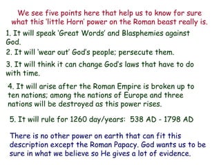 We see five points here that help us to know for sure what this „little Horn‟ power on the Roman beast really is. 
1. It will speak „Great Words‟ and Blasphemies against God. 
2. It will „wear out‟ God‟s people; persecute them. 
3. It will think it can change God‟s laws that have to do with time. 
4. It will arise after the Roman Empire is broken up to ten nations; among the nations of Europe and three nations will be destroyed as this power rises. 
5. It will rule for 1260 day/years: 538 AD - 1798 AD 
There is no other power on earth that can fit this description except the Roman Papacy. God wants us to be sure in what we believe so He gives a lot of evidence.  
