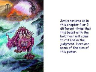 Jesus assures us in this chapter 4 or 5 different times that this beast with the bold horn will come to it‟s end in the judgment. Here are some of the sins of this power:  