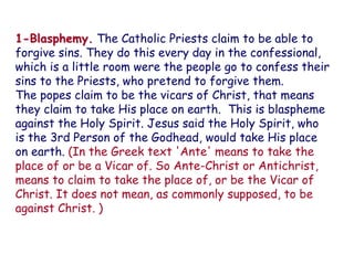 1-Blasphemy. The Catholic Priests claim to be able to forgive sins. They do this every day in the confessional, which is a little room were the people go to confess their sins to the Priests, who pretend to forgive them. 
The popes claim to be the vicars of Christ, that means they claim to take His place on earth. This is blaspheme against the Holy Spirit. Jesus said the Holy Spirit, who is the 3rd Person of the Godhead, would take His place on earth. (In the Greek text 'Ante' means to take the place of or be a Vicar of. So Ante-Christ or Antichrist, means to claim to take the place of, or be the Vicar of Christ. It does not mean, as commonly supposed, to be against Christ. )  