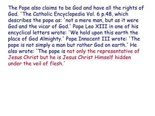 The Pope also claims to be God and have all the rights of God. 'The Catholic Encyclopedia Vol. 6 p.48, which describes the pope as: 'not a mere man, but as it were God and the vicar of God.' Pope Leo XIII in one of his encyclical letters wrote: 'We hold upon this earth the place of God Almighty.' Pope Innocent III wrote: 'The pope is not simply a man but rather God on earth.' He also wrote: 'The pope is not only the representative of Jesus Christ but he is Jesus Christ Himself hidden under the veil of flesh.'  