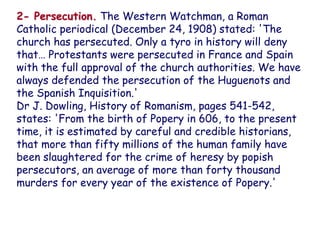 2- Persecution. The Western Watchman, a Roman Catholic periodical (December 24, 1908) stated: 'The church has persecuted. Only a tyro in history will deny that… Protestants were persecuted in France and Spain with the full approval of the church authorities. We have always defended the persecution of the Huguenots and the Spanish Inquisition.' 
Dr J. Dowling, History of Romanism, pages 541-542, states: 'From the birth of Popery in 606, to the present time, it is estimated by careful and credible historians, that more than fifty millions of the human family have been slaughtered for the crime of heresy by popish persecutors, an average of more than forty thousand murders for every year of the existence of Popery.'  