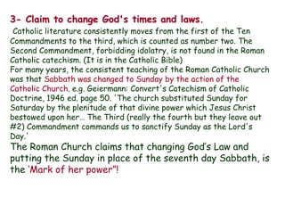3- Claim to change God's times and laws. 
Catholic literature consistently moves from the first of the Ten Commandments to the third, which is counted as number two. The Second Commandment, forbidding idolatry, is not found in the Roman Catholic catechism. (It is in the Catholic Bible) 
For many years, the consistent teaching of the Roman Catholic Church was that Sabbath was changed to Sunday by the action of the Catholic Church. e.g. Geiermann: Convert's Catechism of Catholic Doctrine, 1946 ed. page 50. 'The church substituted Sunday for Saturday by the plenitude of that divine power which Jesus Christ bestowed upon her… The Third (really the fourth but they leave out #2) Commandment commands us to sanctify Sunday as the Lord's Day.' 
The Roman Church claims that changing God‟s Law and putting the Sunday in place of the seventh day Sabbath, is the „Mark of her power”!  
