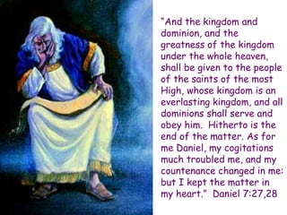 “And the kingdom and dominion, and the greatness of the kingdom under the whole heaven, shall be given to the people of the saints of the most High, whose kingdom is an everlasting kingdom, and all dominions shall serve and obey him. Hitherto is the end of the matter. As for me Daniel, my cogitations much troubled me, and my countenance changed in me: but I kept the matter in my heart.” Daniel 7:27,28  
