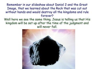 Remember in our slideshow about Daniel 2 and the Great Image, that we learned about the Rock that was cut out without hands and would destroy all the kingdoms and rule forever? 
Well here we see the same thing. Jesus is telling us that His kingdom will be set up after the time of the judgment and will never fall.  