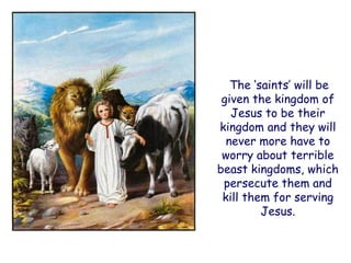 The „saints‟ will be given the kingdom of Jesus to be their kingdom and they will never more have to worry about terrible beast kingdoms, which persecute them and kill them for serving Jesus.  