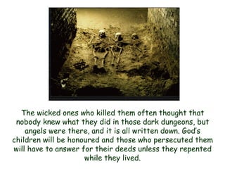 The wicked ones who killed them often thought that nobody knew what they did in those dark dungeons, but angels were there, and it is all written down. God‟s children will be honoured and those who persecuted them will have to answer for their deeds unless they repented while they lived.  