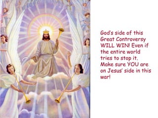 God‟s side of this Great Controversy WILL WIN! Even if the entire world tries to stop it. Make sure YOU are on Jesus‟ side in this war! 