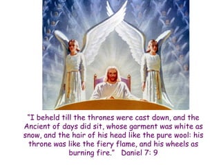 “I beheld till the thrones were cast down, and the Ancient of days did sit, whose garment was white as snow, and the hair of his head like the pure wool: his throne was like the fiery flame, and his wheels as burning fire.” Daniel 7: 9  