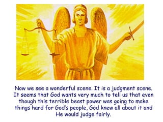 Now we see a wonderful scene. It is a judgment scene. It seems that God wants very much to tell us that even though this terrible beast power was going to make things hard for God‟s people, God knew all about it and He would judge fairly.  