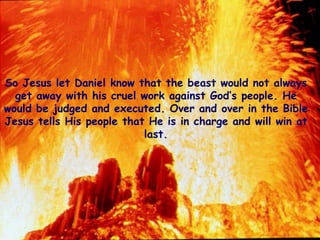 So Jesus let Daniel know that the beast would not always get away with his cruel work against God’s people. He would be judged and executed. Over and over in the Bible Jesus tells His people that He is in charge and will win at last.  