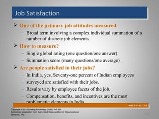 Copyright © 2012 Dorling Kindersley (India) Pvt. Ltd
Authorized adaptation from the United States edition of Organizational
Behavior, 14e
Job SatisfactionJob Satisfaction
 One of the primary job attitudes measured.
– Broad term involving a complex individual summation of a
number of discrete job elements.
 How to measure?
– Single global rating (one question/one answer)
– Summation score (many questions/one average)
 Are people satisfied in their jobs?
– In India, yes. Seventy-one percent of Indian employees
– surveyed are satisfied with their jobs.
– Results vary by employee facets of the job.
– Compensation, benefits, and incentives are the most
problematic elements in India.
See E X H I B I T 3–2
See E X H I B I T 3–2
3-11
 