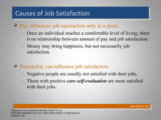 Copyright © 2012 Dorling Kindersley (India) Pvt. Ltd
Authorized adaptation from the United States edition of Organizational
Behavior, 14e
 Pay influences job satisfaction only to a point.
– Once an individual reaches a comfortable level of living, there
is no relationship between amount of pay and job satisfaction.
– Money may bring happiness, but not necessarily job
satisfaction.
 Personality can influence job satisfaction.
– Negative people are usually not satisfied with their jobs.
– Those with positive core self-evaluation are more satisfied
with their jobs.
Causes of Job SatisfactionCauses of Job Satisfaction
See E X H I B I T 3–3
See E X H I B I T 3–3
3-12
 