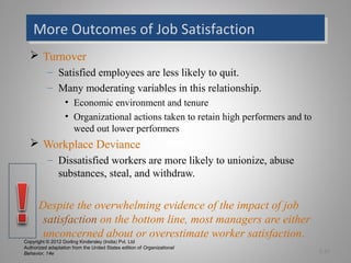 Copyright © 2012 Dorling Kindersley (India) Pvt. Ltd
Authorized adaptation from the United States edition of Organizational
Behavior, 14e
More Outcomes of Job SatisfactionMore Outcomes of Job Satisfaction
 Turnover
– Satisfied employees are less likely to quit.
– Many moderating variables in this relationship.
• Economic environment and tenure
• Organizational actions taken to retain high performers and to
weed out lower performers
 Workplace Deviance
– Dissatisfied workers are more likely to unionize, abuse
substances, steal, and withdraw.
Despite the overwhelming evidence of the impact of job
satisfaction on the bottom line, most managers are either
unconcerned about or overestimate worker satisfaction.
3-15
 