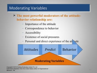 Copyright © 2012 Dorling Kindersley (India) Pvt. Ltd
Authorized adaptation from the United States edition of Organizational
Behavior, 14e
Moderating VariablesModerating Variables
 The most powerful moderators of the attitude-
behavior relationship are:
– Importance of the attitude
– Correspondence to behavior
– Accessibility
– Existence of social pressures
– Personal and direct experience of the attitude
3-5
 