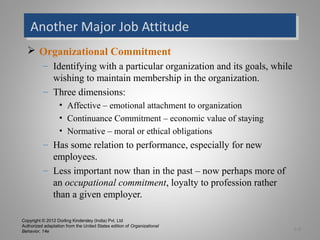 Copyright © 2012 Dorling Kindersley (India) Pvt. Ltd
Authorized adaptation from the United States edition of Organizational
Behavior, 14e
Another Major Job AttitudeAnother Major Job Attitude
 Organizational Commitment
– Identifying with a particular organization and its goals, while
wishing to maintain membership in the organization.
– Three dimensions:
• Affective – emotional attachment to organization
• Continuance Commitment – economic value of staying
• Normative – moral or ethical obligations
– Has some relation to performance, especially for new
employees.
– Less important now than in the past – now perhaps more of
an occupational commitment, loyalty to profession rather
than a given employer.
3-8
 