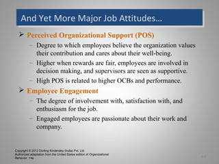 Copyright © 2012 Dorling Kindersley (India) Pvt. Ltd
Authorized adaptation from the United States edition of Organizational
Behavior, 14e
And Yet More Major Job Attitudes…And Yet More Major Job Attitudes…
 Perceived Organizational Support (POS)
– Degree to which employees believe the organization values
their contribution and cares about their well-being.
– Higher when rewards are fair, employees are involved in
decision making, and supervisors are seen as supportive.
– High POS is related to higher OCBs and performance.
 Employee Engagement
– The degree of involvement with, satisfaction with, and
enthusiasm for the job.
– Engaged employees are passionate about their work and
company.
3-9
 
