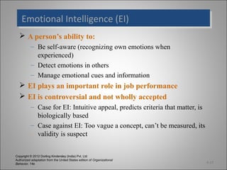 Copyright © 2012 Dorling Kindersley (India) Pvt. Ltd
Authorized adaptation from the United States edition of Organizational
Behavior, 14e
Emotional Intelligence (EI)Emotional Intelligence (EI)
 A person’s ability to:
– Be self-aware (recognizing own emotions when
experienced)
– Detect emotions in others
– Manage emotional cues and information
 EI plays an important role in job performance
 EI is controversial and not wholly accepted
– Case for EI: Intuitive appeal, predicts criteria that matter, is
biologically based
– Case against EI: Too vague a concept, can’t be measured, its
validity is suspect
4-13
 