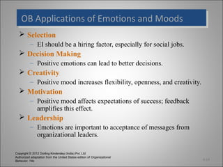 Copyright © 2012 Dorling Kindersley (India) Pvt. Ltd
Authorized adaptation from the United States edition of Organizational
Behavior, 14e
OB Applications of Emotions and MoodsOB Applications of Emotions and Moods
 Selection
– EI should be a hiring factor, especially for social jobs.
 Decision Making
– Positive emotions can lead to better decisions.
 Creativity
– Positive mood increases flexibility, openness, and creativity.
 Motivation
– Positive mood affects expectations of success; feedback
amplifies this effect.
 Leadership
– Emotions are important to acceptance of messages from
organizational leaders.
4-14
 