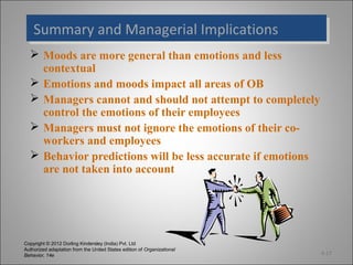 Copyright © 2012 Dorling Kindersley (India) Pvt. Ltd
Authorized adaptation from the United States edition of Organizational
Behavior, 14e
Summary and Managerial ImplicationsSummary and Managerial Implications
4-17
 Moods are more general than emotions and less
contextual
 Emotions and moods impact all areas of OB
 Managers cannot and should not attempt to completely
control the emotions of their employees
 Managers must not ignore the emotions of their co-
workers and employees
 Behavior predictions will be less accurate if emotions
are not taken into account
 