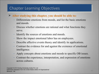 Copyright © 2012 Dorling Kindersley (India) Pvt. Ltd
Authorized adaptation from the United States edition of Organizational
Behavior, 14e
Chapter Learning ObjectivesChapter Learning Objectives
 After studying this chapter, you should be able to:
– Differentiate emotions from moods, and list the basic emotions
and moods.
– Discuss whether emotions are rational and what functions they
serve.
– Identify the sources of emotions and moods.
– Show the impact emotional labor has on employees.
– Describe affective events theory and identify its applications.
– Contrast the evidence for and against the existence of emotional
intelligence.
– Apply concepts about emotions and moods to specific OB issues.
– Contrast the experience, interpretation, and expression of emotions
across cultures.
4-2
 
