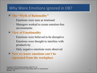 Copyright © 2012 Dorling Kindersley (India) Pvt. Ltd
Authorized adaptation from the United States edition of Organizational
Behavior, 14e
Why Were Emotions Ignored in OB?Why Were Emotions Ignored in OB?
 The “Myth of Rationality”
– Emotions were seen as irrational
– Managers worked to create emotion-free
environments
 View of Emotionality
– Emotions were believed to be disruptive
– Emotions were thought to interfere with
productivity
– Only negative emotions were observed
 Now we know emotions can’t be
separated from the workplace
4-3
 