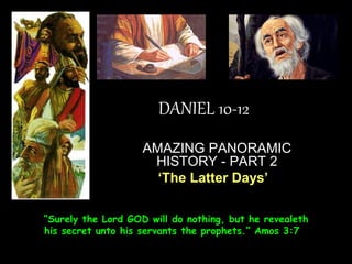 DANIEL 10-12 
AMAZING PANORAMIC HISTORY - PART 2 
‘The Latter Days’ 
“Surely the Lord GOD will do nothing, but he revealeth his secret unto his servants the prophets.” Amos 3:7  