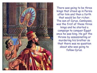There was going to be three kings that stood up in Persia after him and then a forth that would be far richer. The son of Cyrus, Cambyses, was the first of these three kings and he started a campaign to conquer Egypt once he was king. He got the throne by assassinating or murdering his brother so that there was no question about who was going to follow Cyrus.  