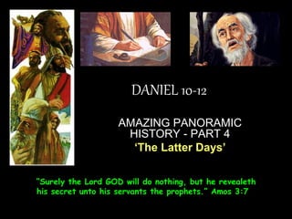 DANIEL 10-12 
AMAZING PANORAMIC HISTORY - PART 4 
‘The Latter Days’ 
“Surely the Lord GOD will do nothing, but he revealeth his secret unto his servants the prophets.” Amos 3:7  