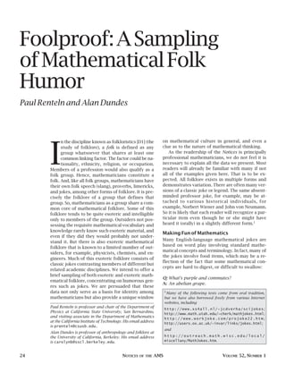 Foolproof:ASampling
ofMathematicalFolk
Humor
Paul Renteln and Alan Dundes
24 NOTICES OF THE AMS VOLUME 52, NUMBER 1
I
n the discipline known as folkloristics [D1] (the
study of folklore), a folk is defined as any
group whatsoever that shares at least one
common linking factor. The factor could be na-
tionality, ethnicity, religion, or occupation.
Members of a profession would also qualify as a
folk group. Hence, mathematicians constitute a
folk. And, like all folk groups, mathematicians have
their own folk speech (slang), proverbs, limericks,
and jokes, among other forms of folklore. It is pre-
cisely the folklore of a group that defines that
group. So, mathematicians as a group share a com-
mon core of mathematical folklore. Some of this
folklore tends to be quite esoteric and intelligible
only to members of the group. Outsiders not pos-
sessing the requisite mathematical vocabulary and
knowledge rarely know such esoteric material, and
even if they did they would probably not under-
stand it. But there is also exoteric mathematical
folklore that is known to a limited number of out-
siders, for example, physicists, chemists, and en-
gineers. Much of this exoteric folklore consists of
classic jokes contrasting members of different but
related academic disciplines. We intend to offer a
brief sampling of both esoteric and exoteric math-
ematical folklore, concentrating on humorous gen-
res such as jokes. We are persuaded that these
data not only serve as a basis for identity among
mathematicians but also provide a unique window
on mathematical culture in general, and even a
clue as to the nature of mathematical thinking.
As the readership of the Notices is principally
professional mathematicians, we do not feel it is
necessary to explain all the data we present. Most
readers will already be familiar with many if not
all of the examples given here. That is to be ex-
pected. All folklore exists in multiple forms and
demonstrates variation. There are often many ver-
sions of a classic joke or legend. The same absent-
minded professor joke, for example, may be at-
tached to various historical individuals, for
example, Norbert Wiener and John von Neumann.
So it is likely that each reader will recognize a par-
ticular item even though he or she might have
heard it (orally) in a slightly different form.1
Making Fun of Mathematics
Many English-language mathematical jokes are
based on word play involving standard mathe-
matical concepts and terminology. In fact, many of
the jokes involve food items, which may be a re-
flection of the fact that some mathematical con-
cepts are hard to digest, or difficult to swallow:
Q: What’s purple and commutes?
A: An abelian grape.
Paul Renteln is professor and chair of the Department of
Physics at California State University, San Bernardino,
and visiting associate in the Department of Mathematics
at the California Institute of Technology. His email address
is prenteln@csusb.edu.
Alan Dundes is professor of anthropology and folklore at
the University of California, Berkeley. His email address
is carolynb@sscl.berkeley.edu.
1
Many of the following texts come from oral tradition,
but we have also borrowed freely from various Internet
websites, including
http://www.xs4all.nl/~jcdverha/scijokes;
http://www.math.utah.edu/~cherk/mathjokes.html;
http://www.workjoke.com/projoke22.htm;
http://users.ox.ac.uk/~invar/links/jokes.html;
and
h t t p : / / o u t r e a c h . m a t h . w i s c . e d u / l o c a l /
miscellany/MathJokes.htm.
 