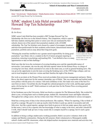 1/15/2015 SJMC student Liala Helal awarded 2007 Scripps Howard Top Ten Scholarship : Journalism & Mass Communication : U of M
http://sjmc.umn.edu/news/reporter/winter07-08.php?entry=171096 1/2
A curious student at the Minnesota
International Middle School looks on
as Helal works on a video story.
Photo by Suhair Khalil
Home > News & Events > Murphy Reporter > Murphy Reporter Archive > Murphy Reporter Winter 2007­08 : SJMC student Liala Helal
awarded 2007 Scripps Howard Top Ten Scholarship
SJMC student Liala Helal awarded 2007 Scripps
Howard Top Ten Scholarship
Features
By Jen Keavy
SJMC senior Liala Helal has been awarded a 2007 Scripps Howard Top Ten
Scholarship­­the first ever in the School's history. The competition, which is open to
full­time students entering their junior or senior year who are nominated by their
schools, honors ten of the nation's best journalism students with a $10,000
scholarship. The Top Ten Scholars were chosen by a panel of newspaper, broadcast
and television professionals for their academic achievement, demonstrated interest in
journalism, portfolio and an essay about their long­term goals.
"Winning the award has instilled in me a greater moral responsibility for doing good
journalism," says Helal, who is a student in the CLA honors program majoring in
journalism, minoring in psychology and teaching ESL. "I am thrilled to have so many
opportunities to take on that challenge."
Helal says that she loves the excitement of covering breaking news and the unpredictable nature of
newsrooms. Last summer, she was the only full­time reporter intern for the Pioneer Press­­in charge of
covering her own beat, which consisted of six cities in the metro area, as well as general breaking news. She
was given the opportunity to join the team covering the breaking news of the 35W bridge collapse, and was
sent to local hospitals to interview victims and their families the night of the disaster.
Her work as an intern at the Pioneer Press received accolades from newsroom management and peers. Maria
Reeve, her direct supervisor for the summer internship, says of Helal, "She was responsible and tackled small­
town politics with the poise of a veteran. I felt total confidence in her. Her leads were some of the best I've
seen from an intern. I loved that she also brought her cultural perspective to her work, and the paper gained
quite a bit having her on staff." Helal continues to work part time for the Pioneer Press covering general
assignment news.
In her freshman year at the University, Helal was hired as a reporter for The Minnesota Daily. She worked for
about a year, covering beats such as student groups, student life, international issues and higher education.
Throughout her college career, she has written more than 150 news articles published in various newspapers.
Helal has a strong sense of duty in her chosen profession. She explains, "When I'm reporting, I like to think of
myself as a sponge: My goal is to soak up exactly what I'm there to pick up, and do it accurately and with
little error. Just like a good reporter, sponges have built­in grooves to feel out empty spaces they need to fill.
In that sense, I strive to be a reporter who has knowledge of what is empty in the news, and what I should fill
it with, what I should 'soak up' next. It may sound silly to compare myself to a sponge, but it's such a great
metaphor!"
In addition to being a college student and a working journalist, Helal is an active volunteer, both in the
campus and Muslim communities. During the fall semester, Helal volunteered at a Minneapolis middle
school's Arabic and ESL classrooms, where she helped teachers incorporate news materials and activities into
School of Journalism and Mass Communication
sjmc@umn.edu
612­625­1338
 