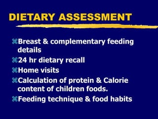 DIETARY ASSESSMENT
Breast & complementary feeding
details
24 hr dietary recall
Home visits
Calculation of protein & Calorie
content of children foods.
Feeding technique & food habits
 