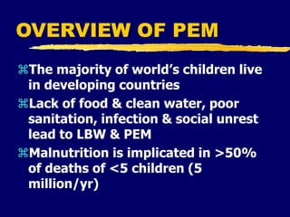 OVERVIEW OF PEM
The majority of world’s children live
in developing countries
Lack of food & clean water, poor
sanitation, infection & social unrest
lead to LBW & PEM
Malnutrition is implicated in >50%
of deaths of <5 children (5
million/yr)
 