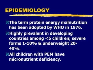 EPIDEMIOLOGY
The term protein energy malnutrition
has been adopted by WHO in 1976.
Highly prevalent in developing
countries among <5 children; severe
forms 1-10% & underweight 20-
40%.
All children with PEM have
micronutrient deficiency.
 
