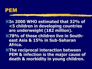 PEM
In 2000 WHO estimated that 32% of
<5 children in developing countries
are underweight (182 million).
78% of these children live in South-
east Asia & 15% in Sub-Saharan
Africa.
The reciprocal interaction between
PEM & infection is the major cause of
death & morbidity in young children.
 