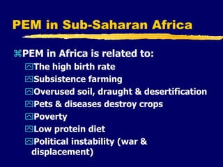 PEM in Sub-Saharan Africa
PEM in Africa is related to:
The high birth rate
Subsistence farming
Overused soil, draught & desertification
Pets & diseases destroy crops
Poverty
Low protein diet
Political instability (war &
displacement)
 