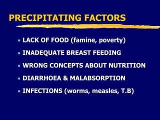 PRECIPITATING FACTORS
 LACK OF FOOD (famine, poverty)
 INADEQUATE BREAST FEEDING
 WRONG CONCEPTS ABOUT NUTRITION
 DIARRHOEA & MALABSORPTION
 INFECTIONS (worms, measles, T.B)
 