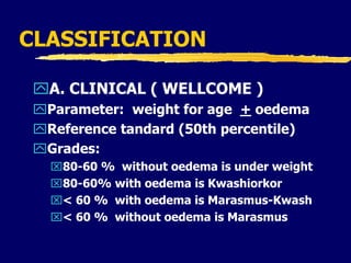 CLASSIFICATION
A. CLINICAL ( WELLCOME )
Parameter: weight for age + oedema
Reference tandard (50th percentile)
Grades:
80-60 % without oedema is under weight
80-60% with oedema is Kwashiorkor
< 60 % with oedema is Marasmus-Kwash
< 60 % without oedema is Marasmus
 