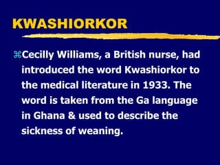 KWASHIORKOR
Cecilly Williams, a British nurse, had
introduced the word Kwashiorkor to
the medical literature in 1933. The
word is taken from the Ga language
in Ghana & used to describe the
sickness of weaning.
 