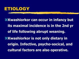ETIOLOGY
Kwashiorkor can occur in infancy but
its maximal incidence is in the 2nd yr
of life following abrupt weaning.
Kwashiorkor is not only dietary in
origin. Infective, psycho-socical, and
cultural factors are also operative.
 